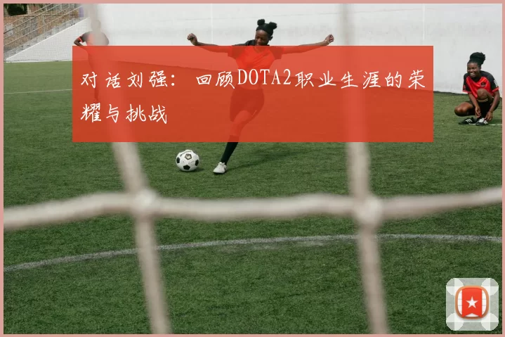 对话刘强：回顾DOTA2职业生涯的荣耀与挑战