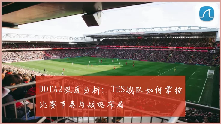 DOTA2深度分析：TES战队如何掌控比赛节奏与战略布局