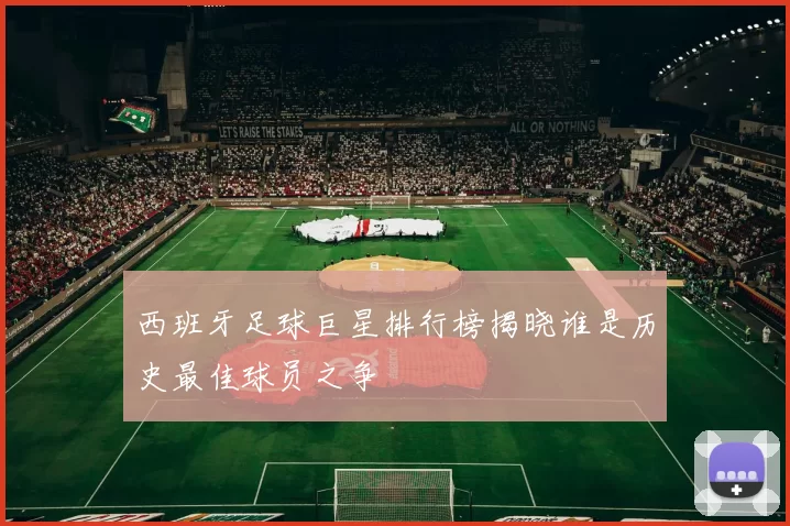 西班牙足球巨星排行榜揭晓谁是历史最佳球员之争