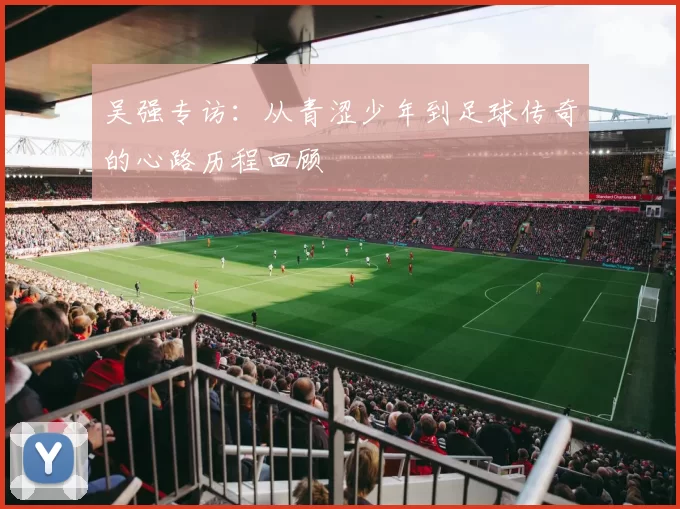 吴强专访：从青涩少年到足球传奇的心路历程回顾