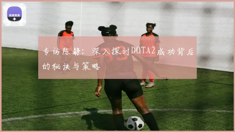 专访陈静：深入探讨DOTA2成功背后的秘诀与策略