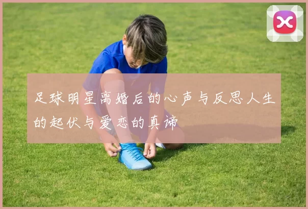 足球明星离婚后的心声与反思人生的起伏与爱恋的真谛