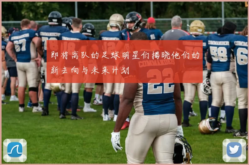 即将离队的足球明星们揭晓他们的新去向与未来计划