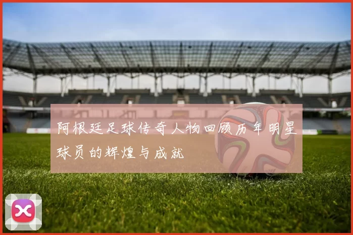 阿根廷足球传奇人物回顾历年明星球员的辉煌与成就