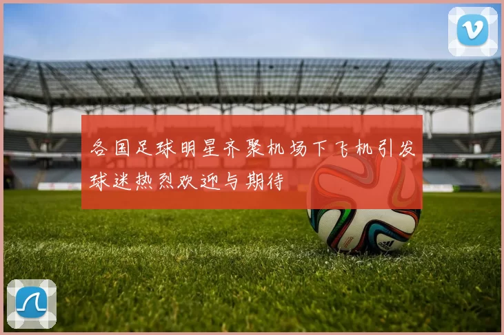 各国足球明星齐聚机场下飞机引发球迷热烈欢迎与期待