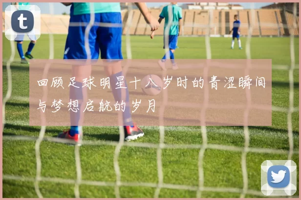 回顾足球明星十八岁时的青涩瞬间与梦想启航的岁月
