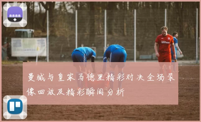 曼城与皇家马德里精彩对决全场录像回放及精彩瞬间分析