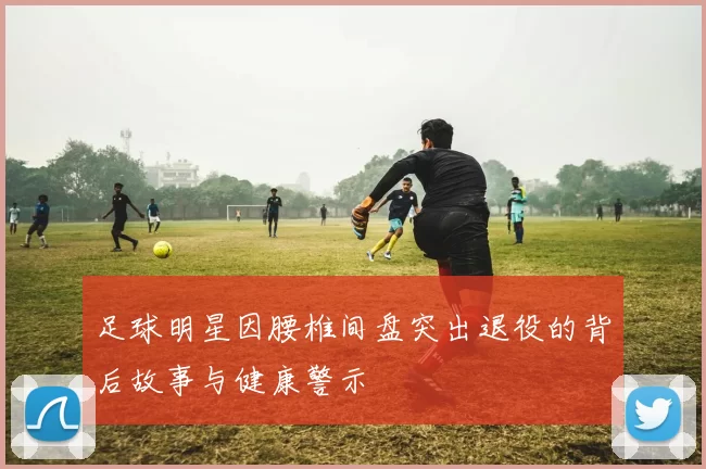 足球明星因腰椎间盘突出退役的背后故事与健康警示