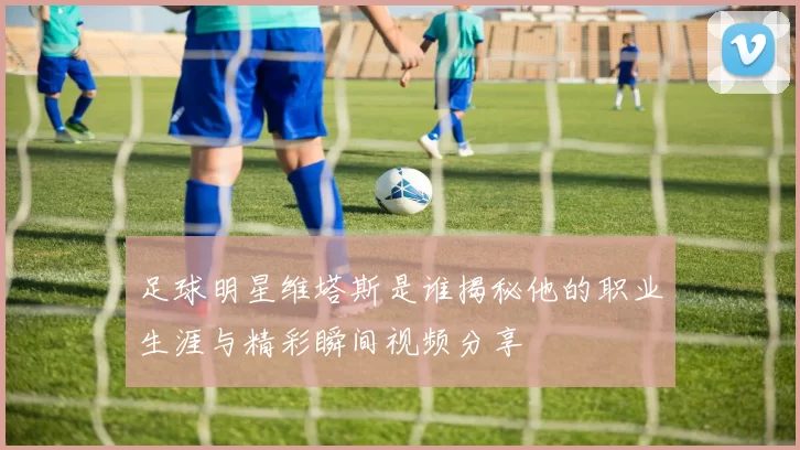 足球明星维塔斯是谁揭秘他的职业生涯与精彩瞬间视频分享