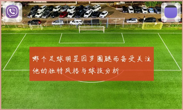 哪个足球明星因罗圈腿而备受关注他的独特风格与球技分析