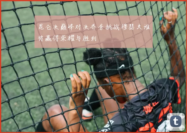 昆仑决巅峰对决乔奈挑战穆瑟夫谁将赢得荣耀与胜利