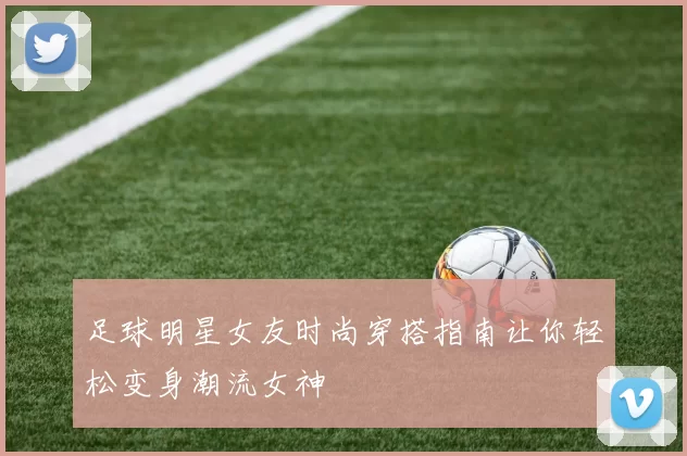 足球明星女友时尚穿搭指南让你轻松变身潮流女神