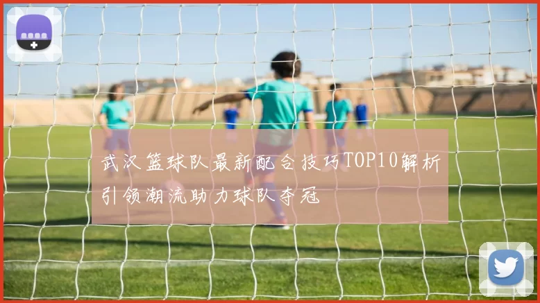 武汉篮球队最新配合技巧TOP10解析引领潮流助力球队夺冠