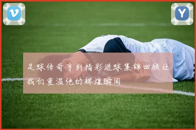 足球传奇亨利精彩进球集锦回顾让我们重温他的辉煌瞬间