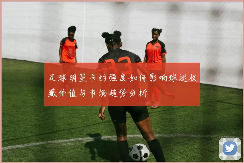 足球明星卡的强度如何影响球迷收藏价值与市场趋势分析
