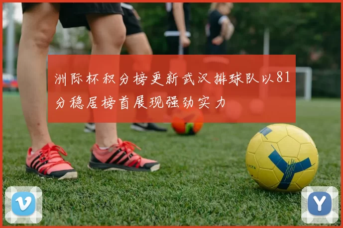 洲际杯积分榜更新武汉排球队以81分稳居榜首展现强劲实力
