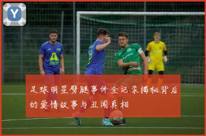足球明星劈腿事件全记录揭秘背后的爱情故事与丑闻真相