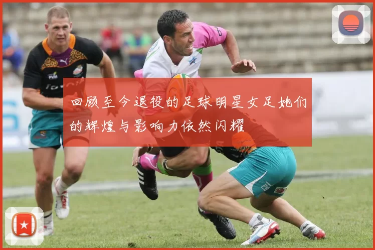 回顾至今退役的足球明星女足她们的辉煌与影响力依然闪耀