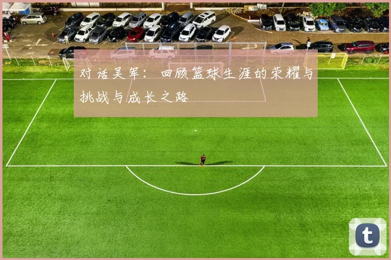 对话吴军：回顾篮球生涯的荣耀与挑战与成长之路