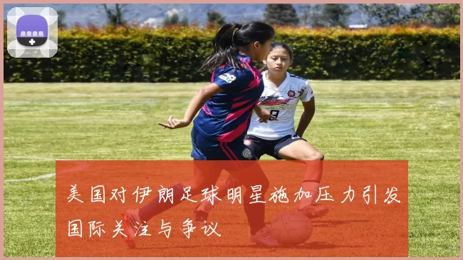 美国对伊朗足球明星施加压力引发国际关注与争议