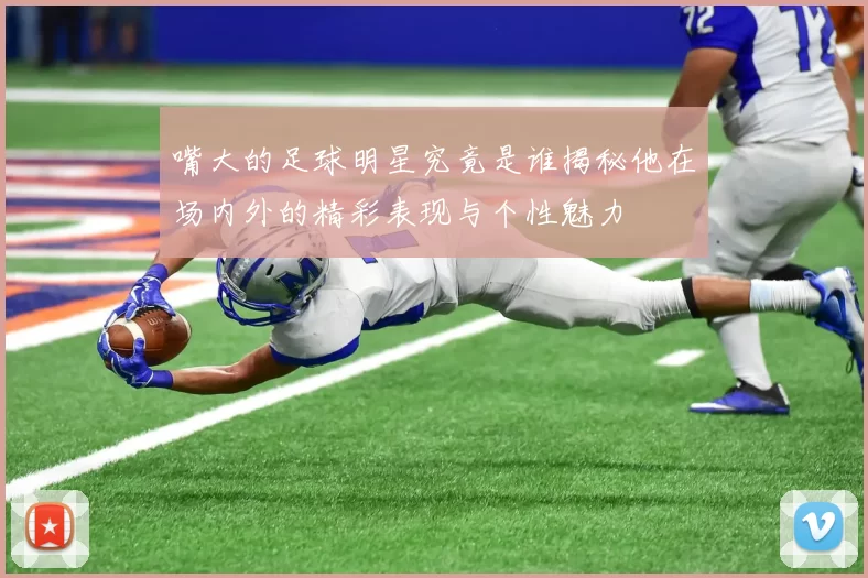 嘴大的足球明星究竟是谁揭秘他在场内外的精彩表现与个性魅力