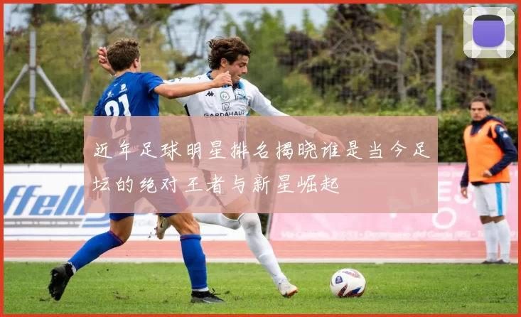 近年足球明星排名揭晓谁是当今足坛的绝对王者与新星崛起