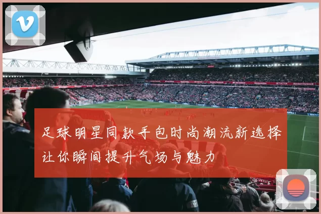 足球明星同款手包时尚潮流新选择让你瞬间提升气场与魅力