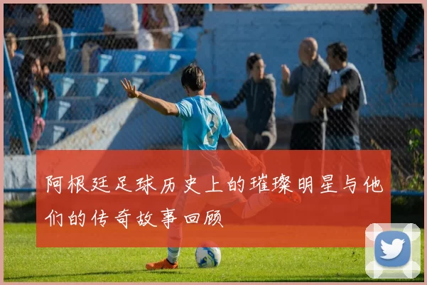阿根廷足球历史上的璀璨明星与他们的传奇故事回顾