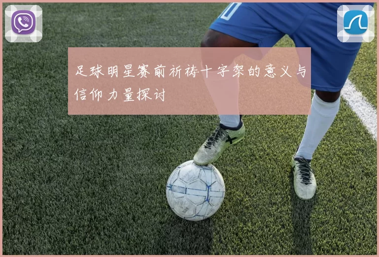 足球明星赛前祈祷十字架的意义与信仰力量探讨