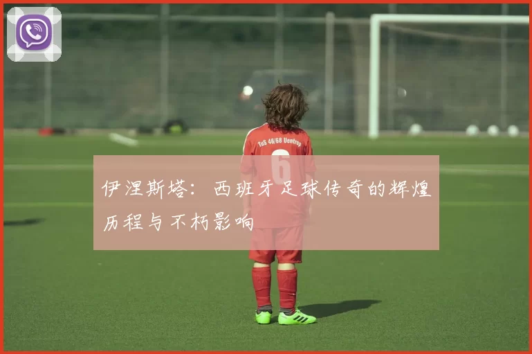 伊涅斯塔：西班牙足球传奇的辉煌历程与不朽影响