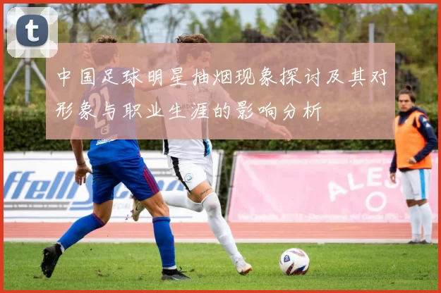 中国足球明星抽烟现象探讨及其对形象与职业生涯的影响分析