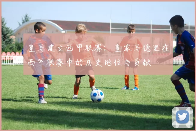 皇马建立西甲联赛：皇家马德里在西甲联赛中的历史地位与贡献