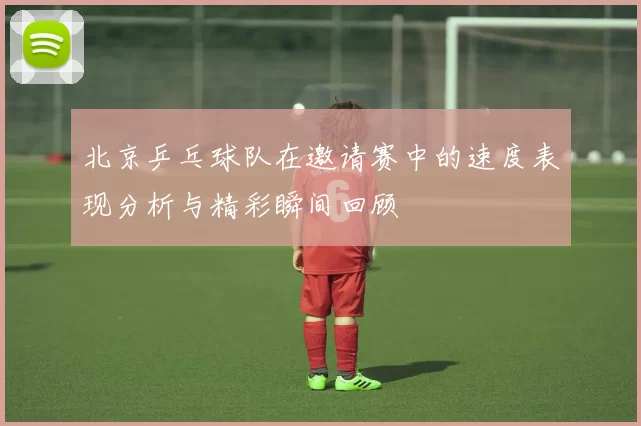 北京乒乓球队在邀请赛中的速度表现分析与精彩瞬间回顾