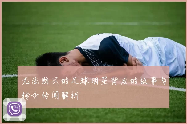 无法购买的足球明星背后的故事与转会传闻解析
