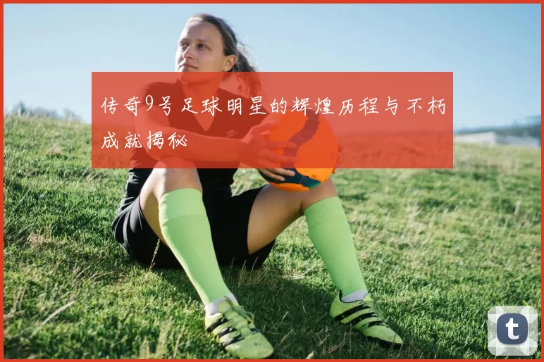 传奇9号足球明星的辉煌历程与不朽成就揭秘
