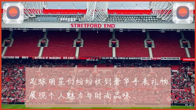 足球明星们纷纷收到奢华手表礼物展现个人魅力与时尚品味