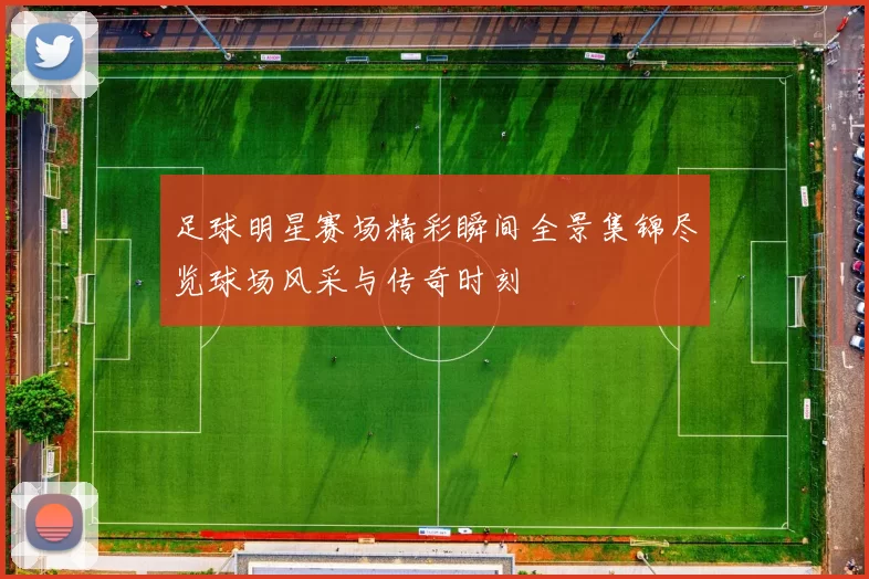 足球明星赛场精彩瞬间全景集锦尽览球场风采与传奇时刻