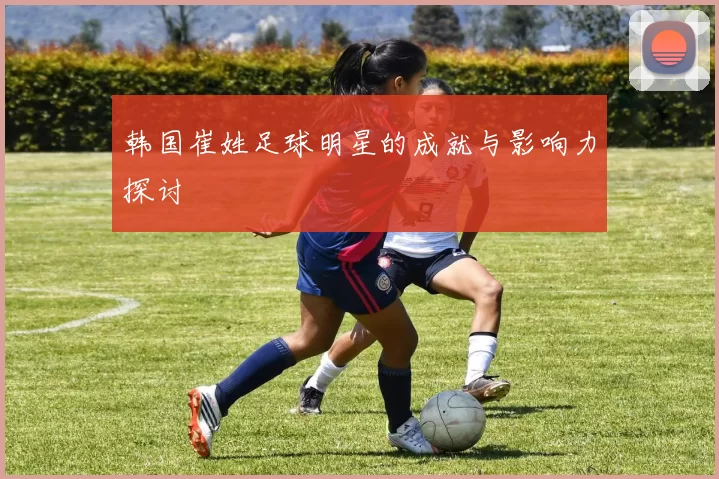 韩国崔姓足球明星的成就与影响力探讨