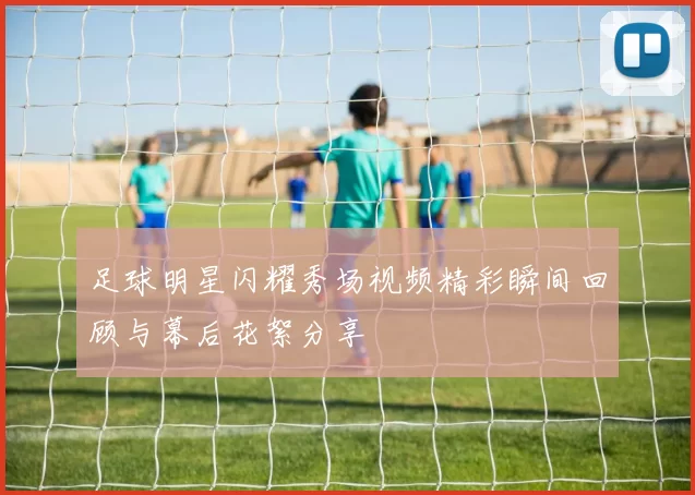足球明星闪耀秀场视频精彩瞬间回顾与幕后花絮分享