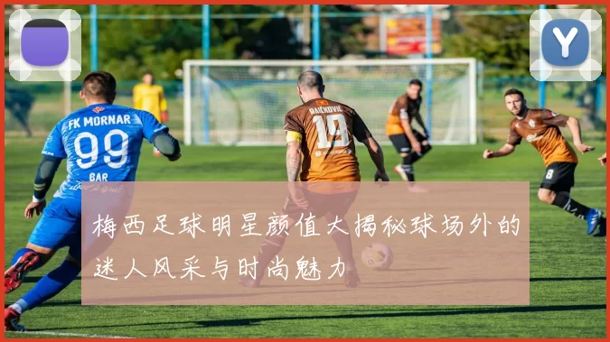 梅西足球明星颜值大揭秘球场外的迷人风采与时尚魅力