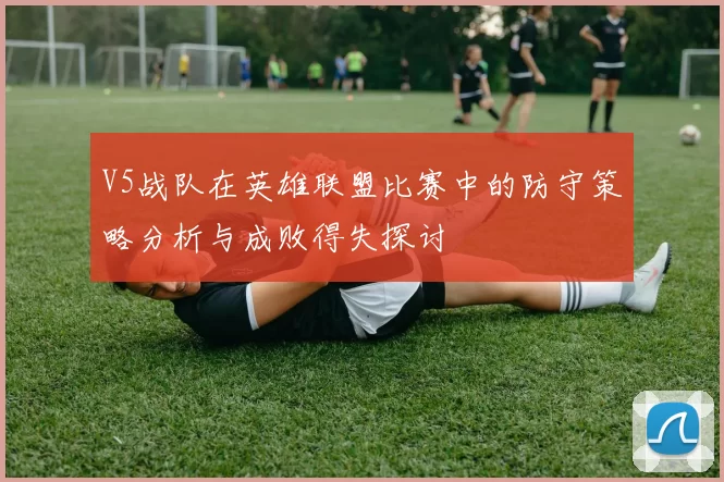 V5战队在英雄联盟比赛中的防守策略分析与成败得失探讨