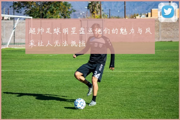 超帅足球明星盘点他们的魅力与风采让人无法抵挡