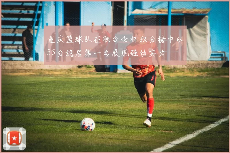 重庆篮球队在联合会杯积分榜中以55分稳居第一名展现强劲实力