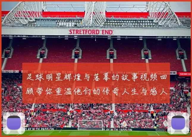 足球明星辉煌与落幕的故事视频回顾带你重温他们的传奇人生与感人时刻