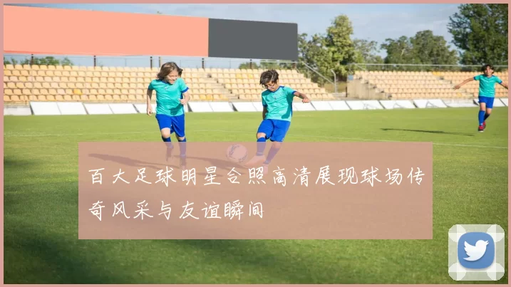 百大足球明星合照高清展现球场传奇风采与友谊瞬间