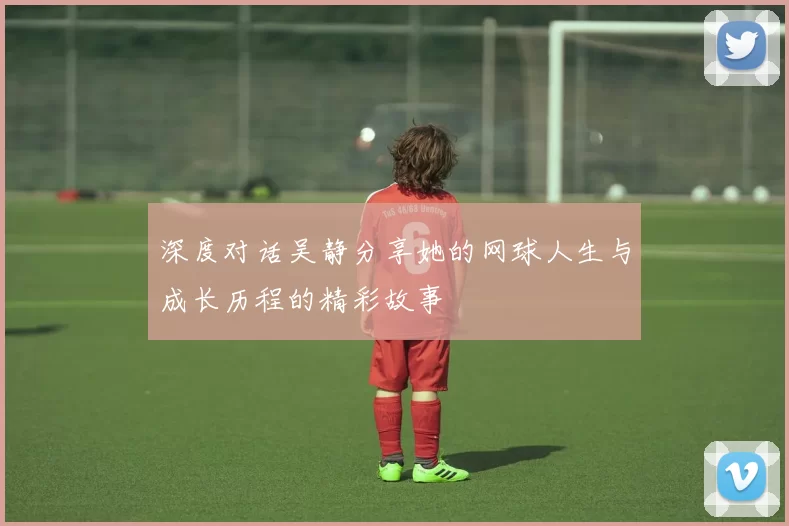 深度对话吴静分享她的网球人生与成长历程的精彩故事