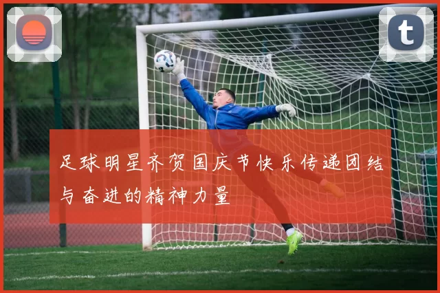 足球明星齐贺国庆节快乐传递团结与奋进的精神力量