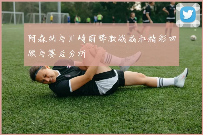 阿森纳与川崎前锋激战成和精彩回顾与赛后分析