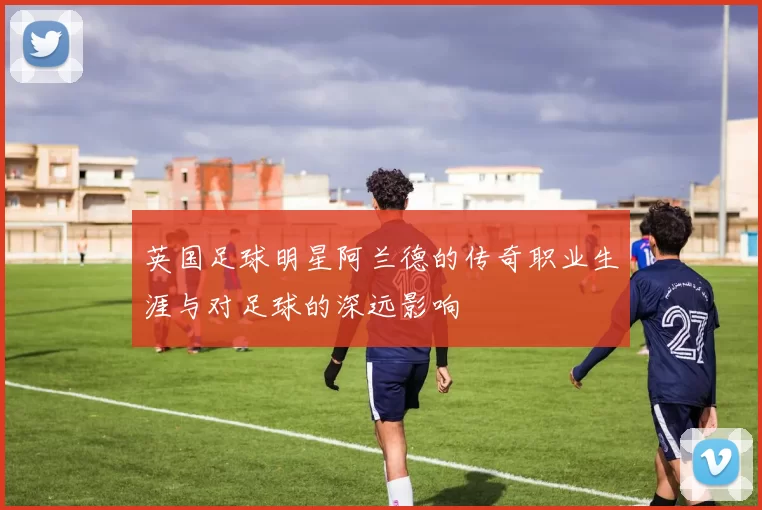 英国足球明星阿兰德的传奇职业生涯与对足球的深远影响