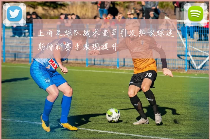上海足球队战术变革引发热议球迷期待新赛季表现提升